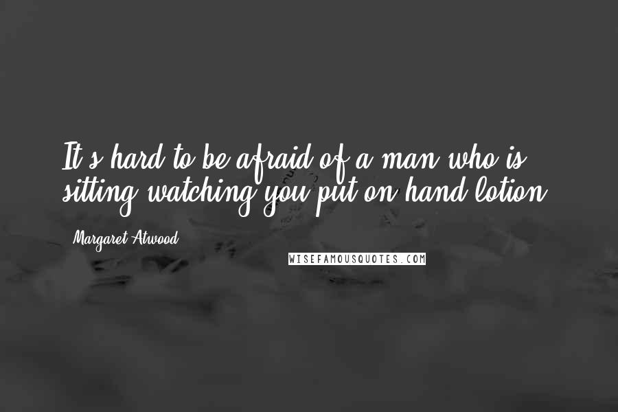 Margaret Atwood Quotes: It's hard to be afraid of a man who is sitting watching you put on hand lotion.