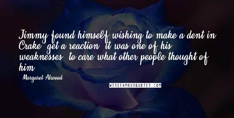 Margaret Atwood Quotes: Jimmy found himself wishing to make a dent in Crake, get a reaction; it was one of his weaknesses, to care what other people thought of him.