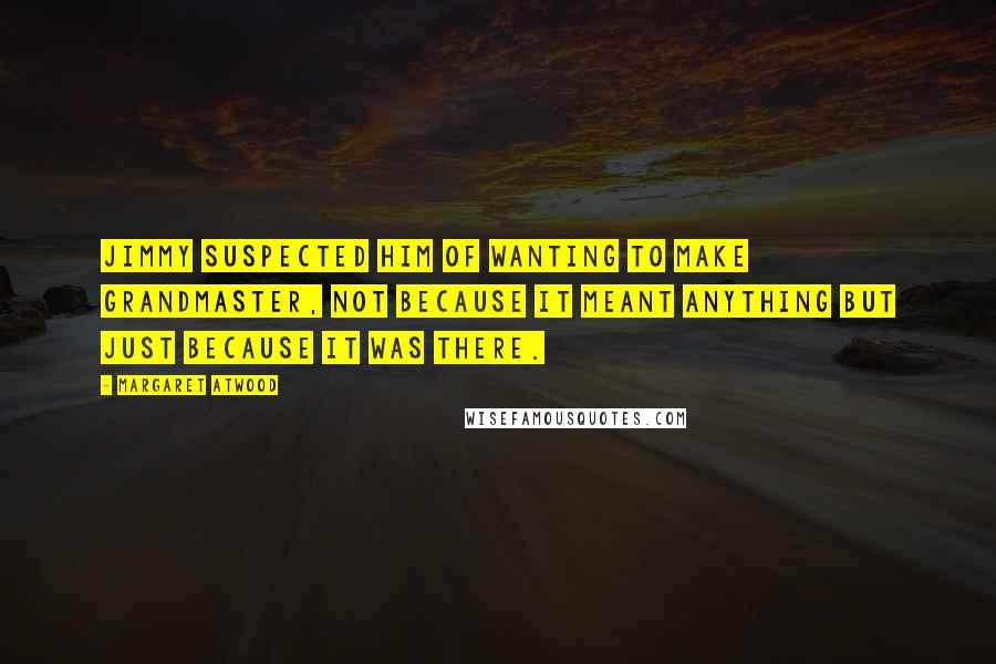 Margaret Atwood Quotes: Jimmy suspected him of wanting to make Grandmaster, not because it meant anything but just because it was there.