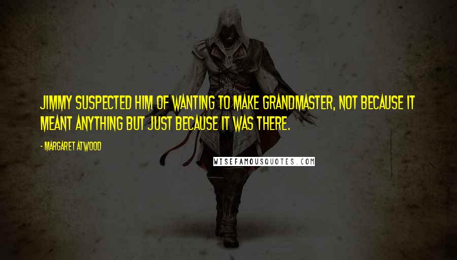 Margaret Atwood Quotes: Jimmy suspected him of wanting to make Grandmaster, not because it meant anything but just because it was there.