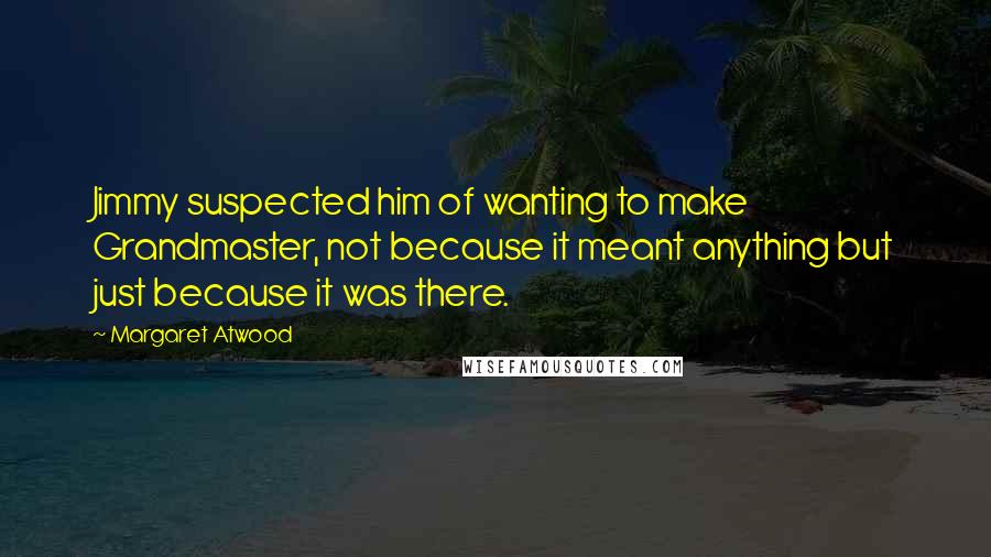 Margaret Atwood Quotes: Jimmy suspected him of wanting to make Grandmaster, not because it meant anything but just because it was there.