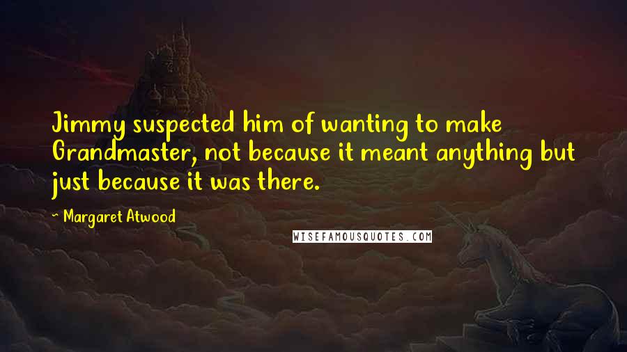 Margaret Atwood Quotes: Jimmy suspected him of wanting to make Grandmaster, not because it meant anything but just because it was there.