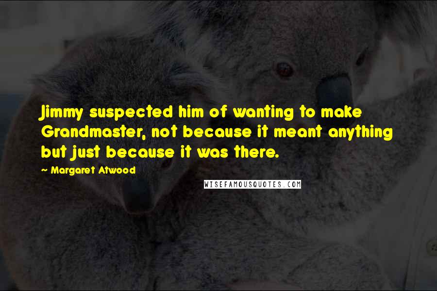Margaret Atwood Quotes: Jimmy suspected him of wanting to make Grandmaster, not because it meant anything but just because it was there.