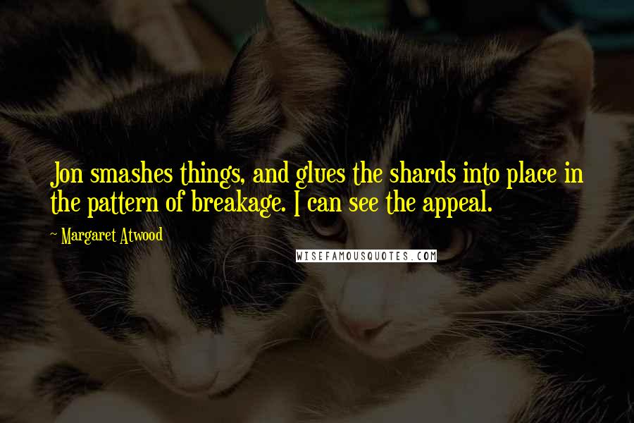 Margaret Atwood Quotes: Jon smashes things, and glues the shards into place in the pattern of breakage. I can see the appeal.