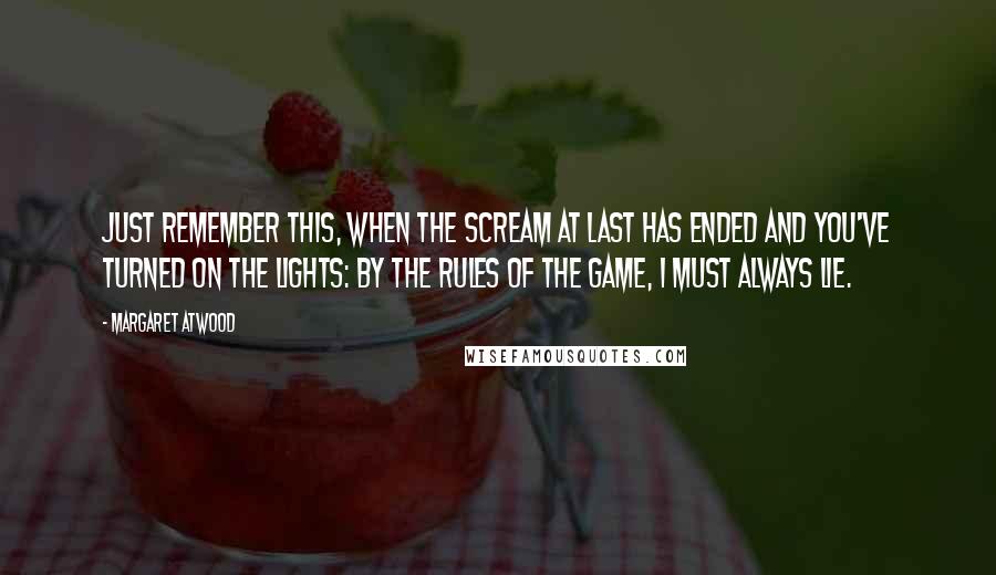 Margaret Atwood Quotes: Just remember this, when the scream at last has ended and you've turned on the lights: by the rules of the game, I must always lie.