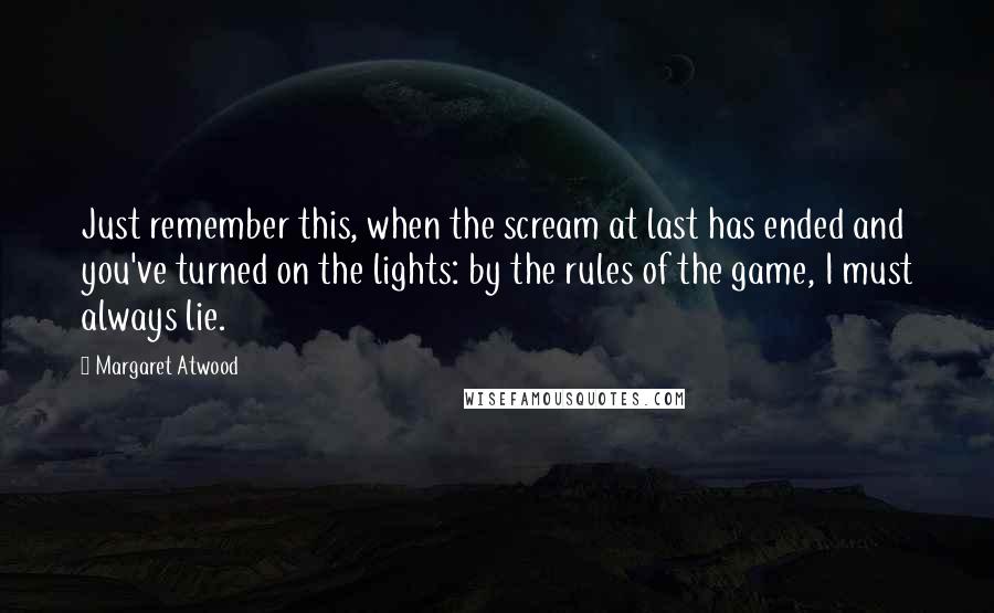 Margaret Atwood Quotes: Just remember this, when the scream at last has ended and you've turned on the lights: by the rules of the game, I must always lie.