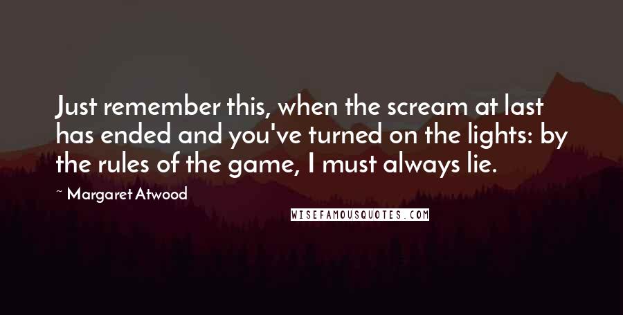 Margaret Atwood Quotes: Just remember this, when the scream at last has ended and you've turned on the lights: by the rules of the game, I must always lie.