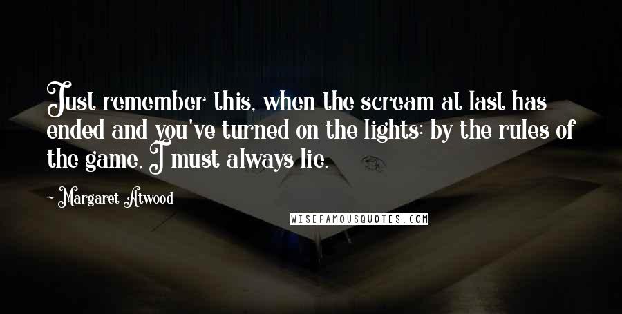 Margaret Atwood Quotes: Just remember this, when the scream at last has ended and you've turned on the lights: by the rules of the game, I must always lie.