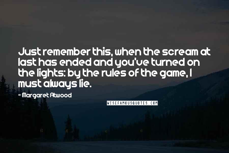 Margaret Atwood Quotes: Just remember this, when the scream at last has ended and you've turned on the lights: by the rules of the game, I must always lie.