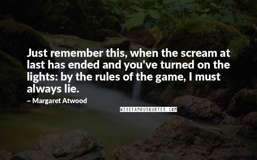 Margaret Atwood Quotes: Just remember this, when the scream at last has ended and you've turned on the lights: by the rules of the game, I must always lie.