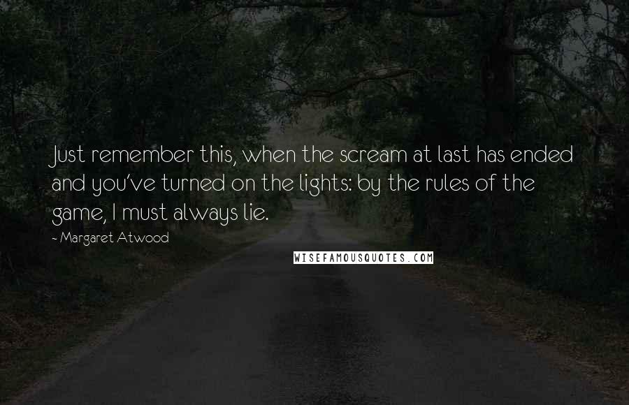 Margaret Atwood Quotes: Just remember this, when the scream at last has ended and you've turned on the lights: by the rules of the game, I must always lie.