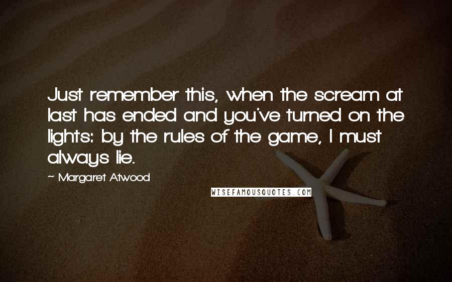 Margaret Atwood Quotes: Just remember this, when the scream at last has ended and you've turned on the lights: by the rules of the game, I must always lie.