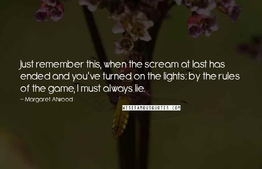 Margaret Atwood Quotes: Just remember this, when the scream at last has ended and you've turned on the lights: by the rules of the game, I must always lie.