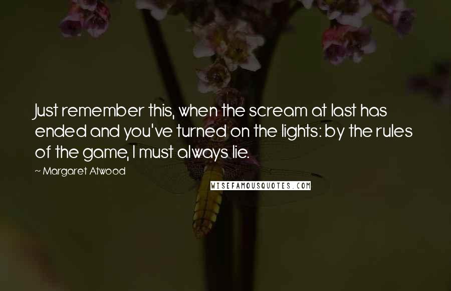 Margaret Atwood Quotes: Just remember this, when the scream at last has ended and you've turned on the lights: by the rules of the game, I must always lie.