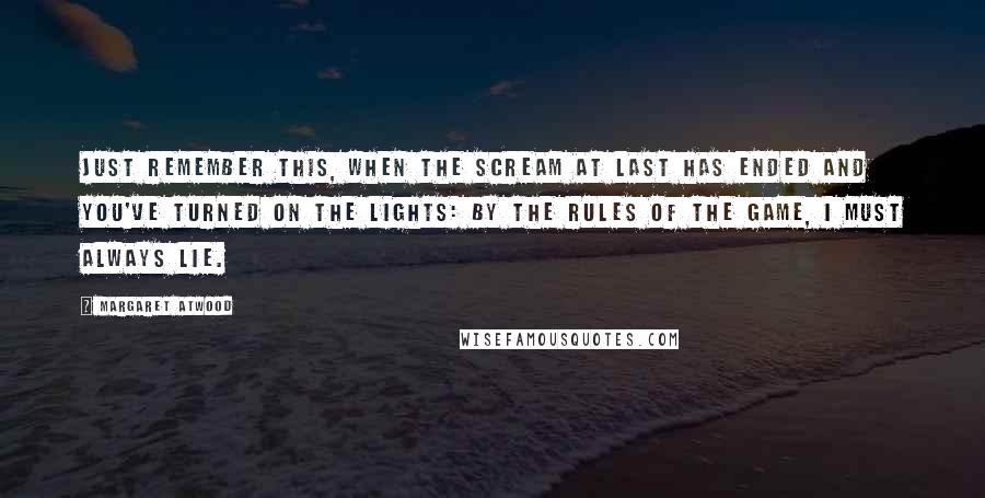 Margaret Atwood Quotes: Just remember this, when the scream at last has ended and you've turned on the lights: by the rules of the game, I must always lie.