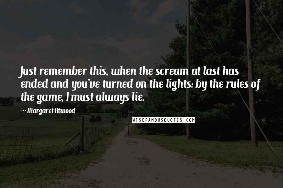 Margaret Atwood Quotes: Just remember this, when the scream at last has ended and you've turned on the lights: by the rules of the game, I must always lie.