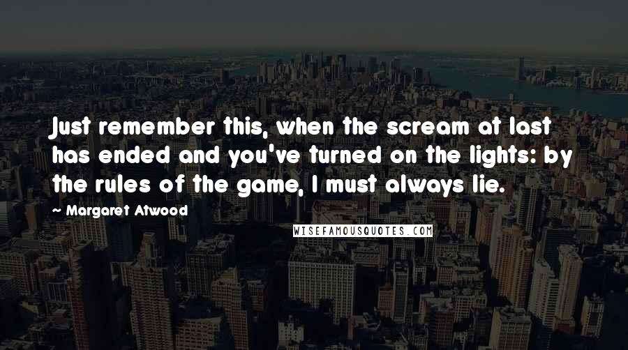 Margaret Atwood Quotes: Just remember this, when the scream at last has ended and you've turned on the lights: by the rules of the game, I must always lie.