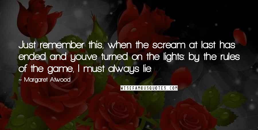 Margaret Atwood Quotes: Just remember this, when the scream at last has ended and you've turned on the lights: by the rules of the game, I must always lie.