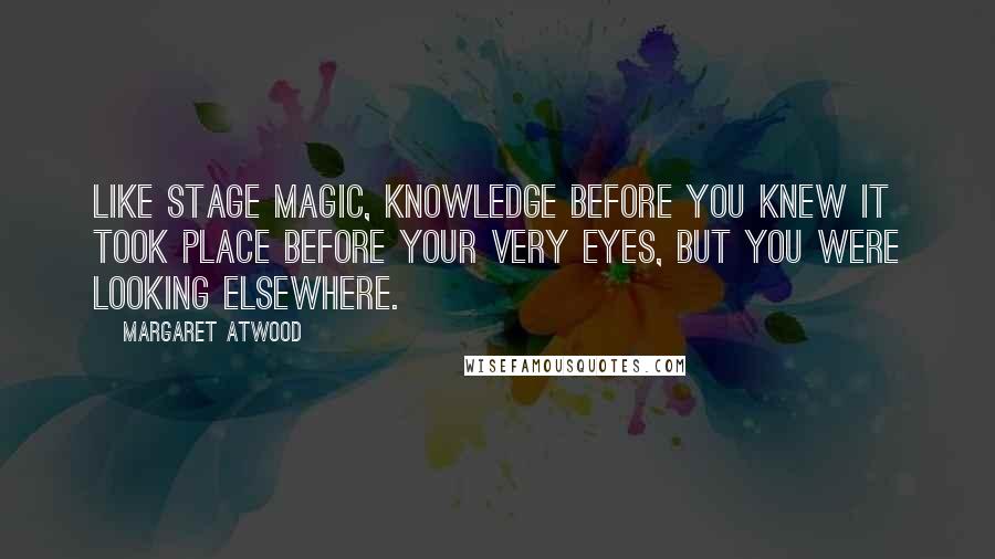 Margaret Atwood Quotes: Like stage magic, knowledge before you knew it took place before your very eyes, but you were looking elsewhere.