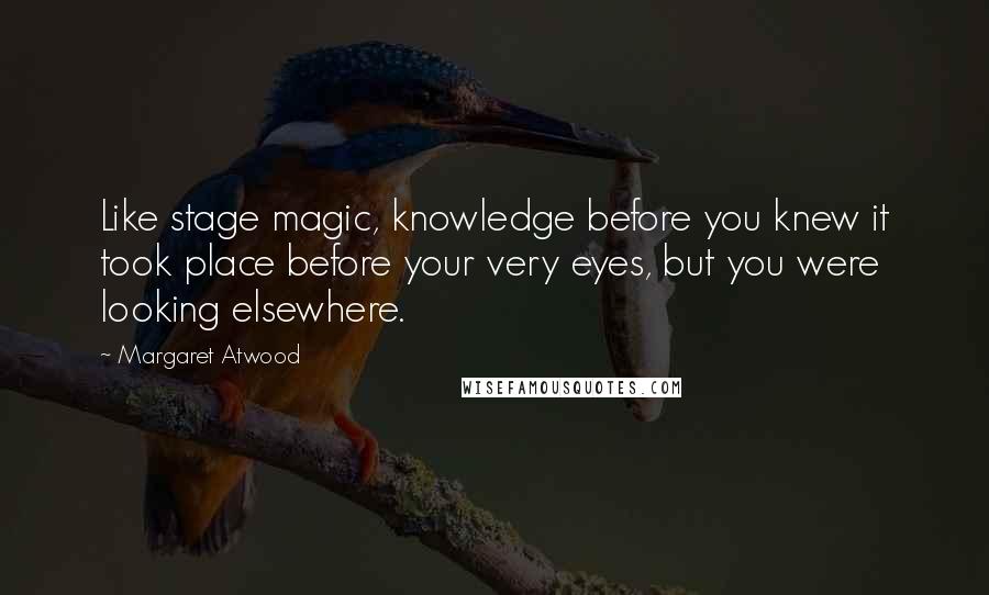Margaret Atwood Quotes: Like stage magic, knowledge before you knew it took place before your very eyes, but you were looking elsewhere.