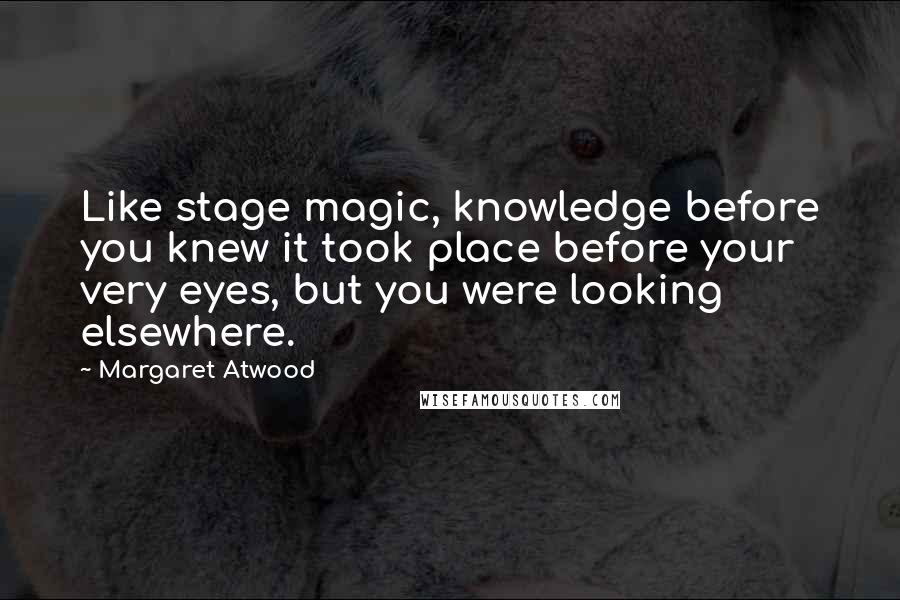 Margaret Atwood Quotes: Like stage magic, knowledge before you knew it took place before your very eyes, but you were looking elsewhere.
