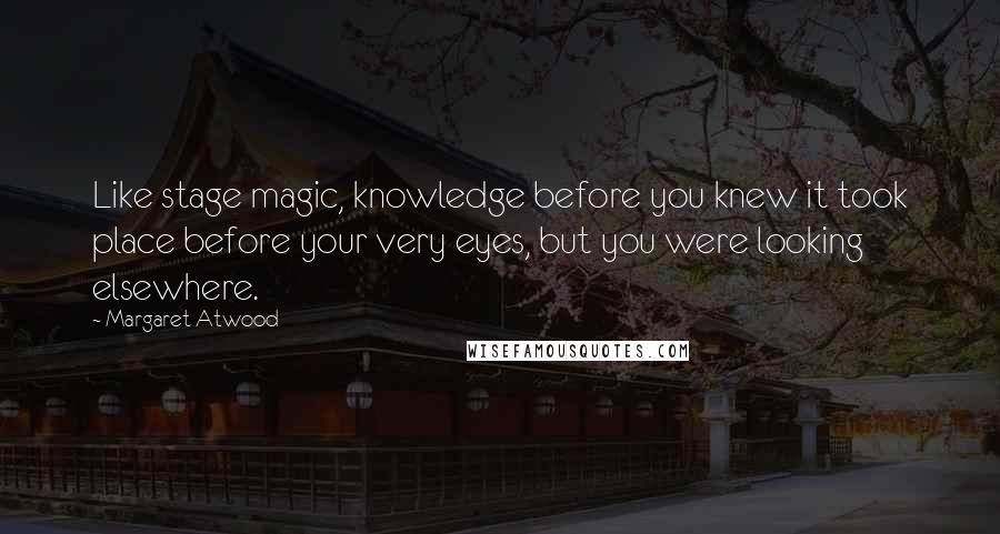 Margaret Atwood Quotes: Like stage magic, knowledge before you knew it took place before your very eyes, but you were looking elsewhere.