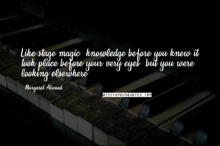 Margaret Atwood Quotes: Like stage magic, knowledge before you knew it took place before your very eyes, but you were looking elsewhere.