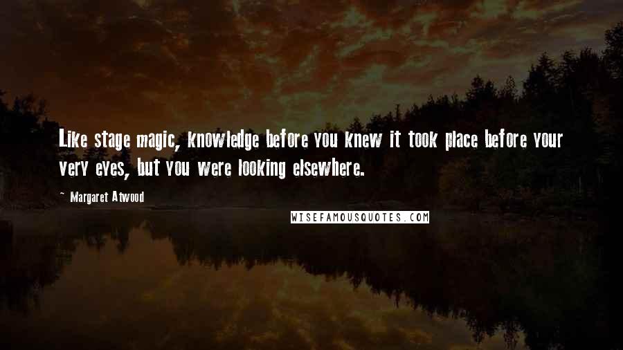 Margaret Atwood Quotes: Like stage magic, knowledge before you knew it took place before your very eyes, but you were looking elsewhere.