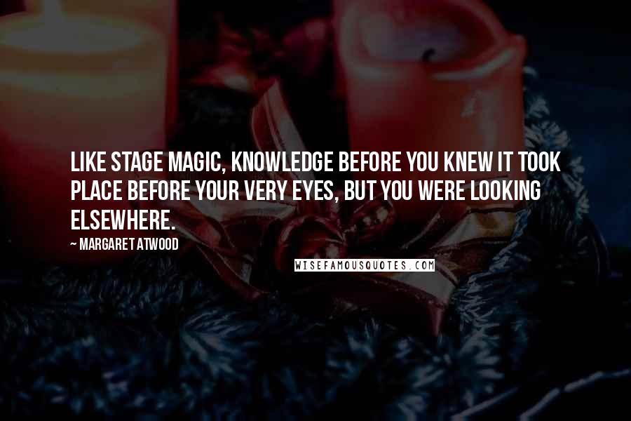 Margaret Atwood Quotes: Like stage magic, knowledge before you knew it took place before your very eyes, but you were looking elsewhere.