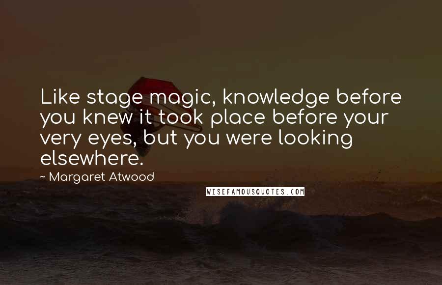 Margaret Atwood Quotes: Like stage magic, knowledge before you knew it took place before your very eyes, but you were looking elsewhere.