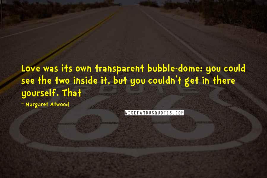 Margaret Atwood Quotes: Love was its own transparent bubble-dome: you could see the two inside it, but you couldn't get in there yourself. That