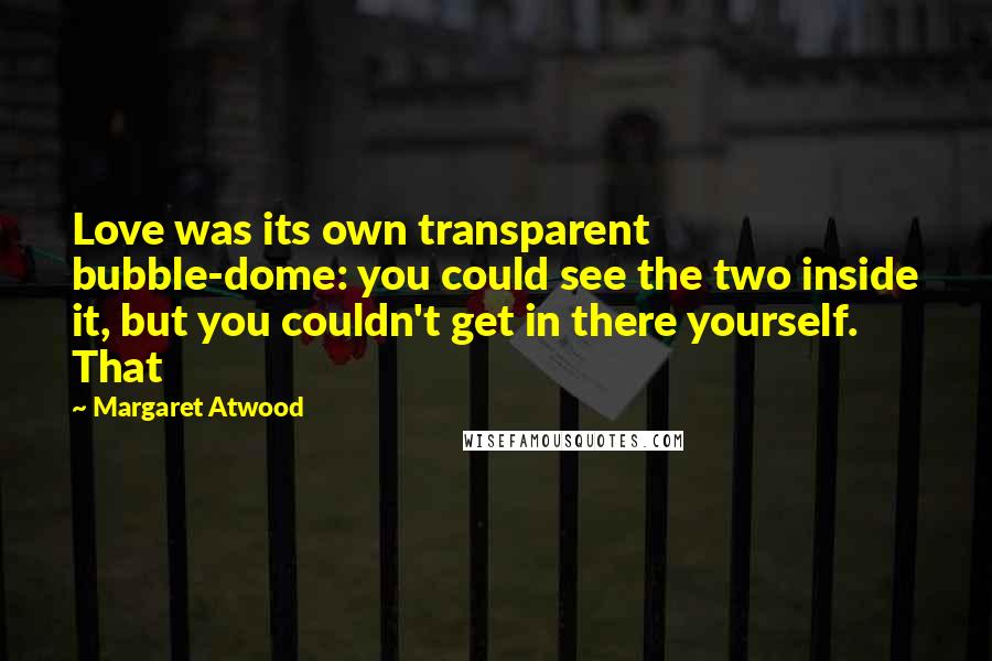 Margaret Atwood Quotes: Love was its own transparent bubble-dome: you could see the two inside it, but you couldn't get in there yourself. That