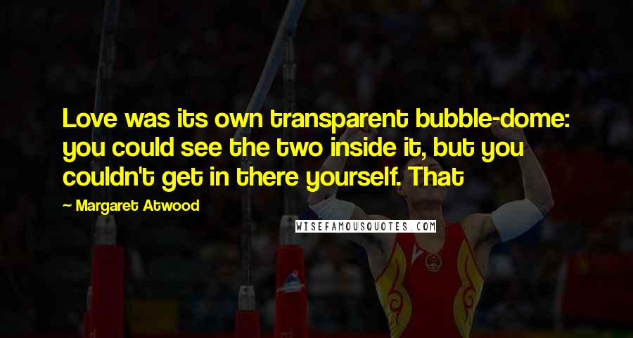 Margaret Atwood Quotes: Love was its own transparent bubble-dome: you could see the two inside it, but you couldn't get in there yourself. That