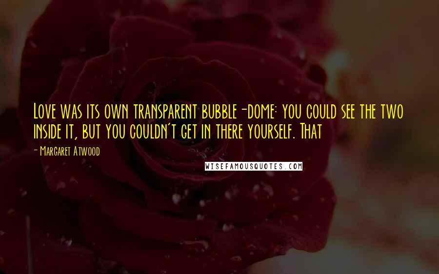 Margaret Atwood Quotes: Love was its own transparent bubble-dome: you could see the two inside it, but you couldn't get in there yourself. That