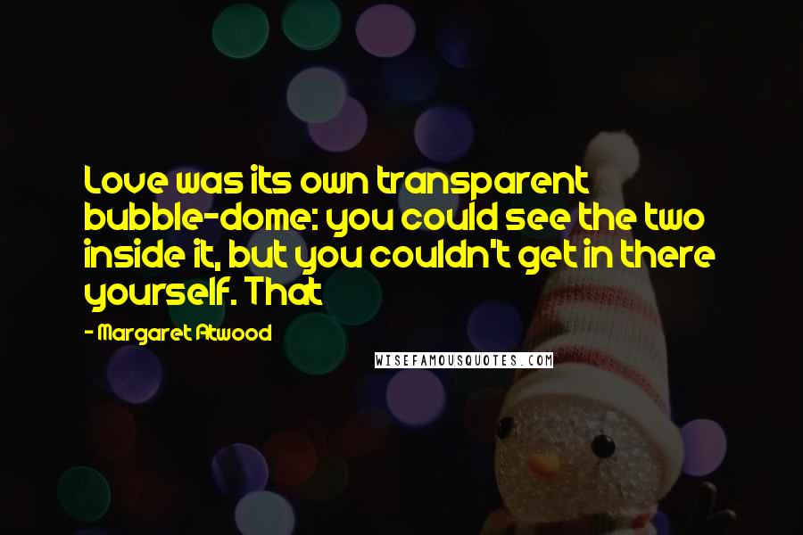 Margaret Atwood Quotes: Love was its own transparent bubble-dome: you could see the two inside it, but you couldn't get in there yourself. That