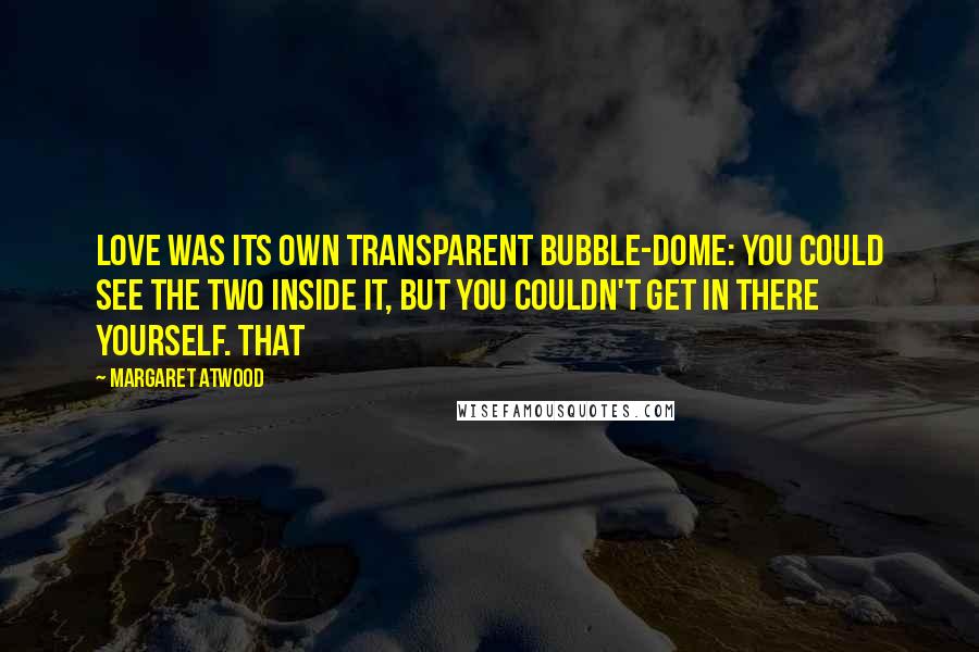 Margaret Atwood Quotes: Love was its own transparent bubble-dome: you could see the two inside it, but you couldn't get in there yourself. That