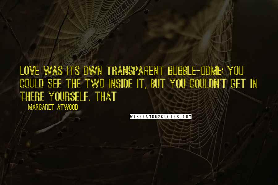 Margaret Atwood Quotes: Love was its own transparent bubble-dome: you could see the two inside it, but you couldn't get in there yourself. That