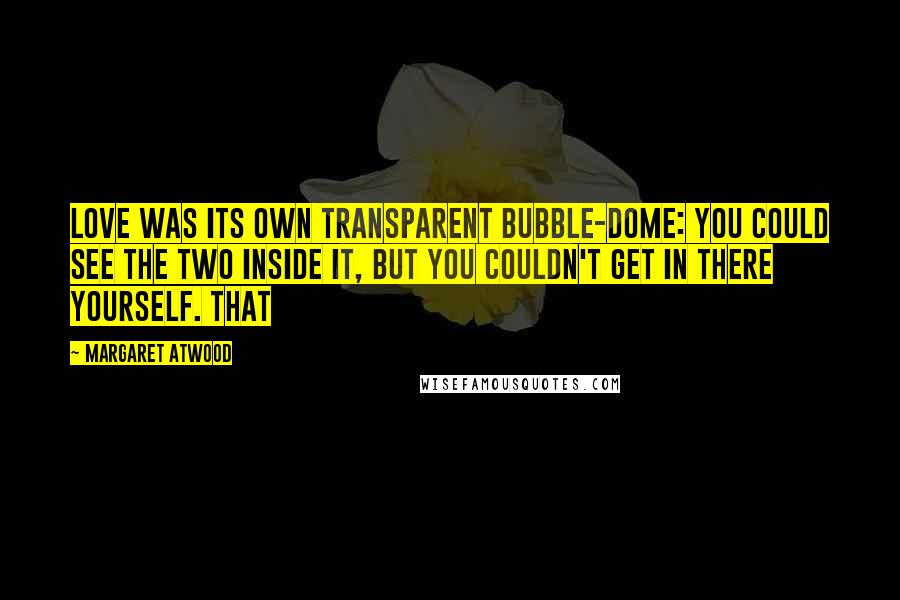 Margaret Atwood Quotes: Love was its own transparent bubble-dome: you could see the two inside it, but you couldn't get in there yourself. That