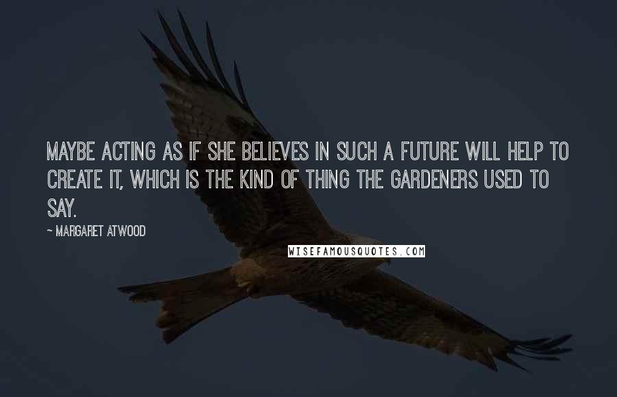 Margaret Atwood Quotes: Maybe acting as if she believes in such a future will help to create it, which is the kind of thing the Gardeners used to say.