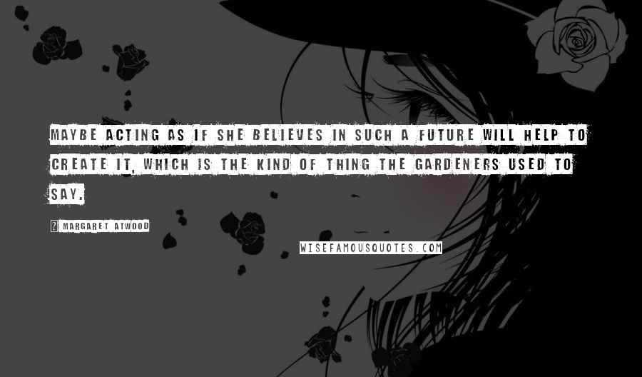 Margaret Atwood Quotes: Maybe acting as if she believes in such a future will help to create it, which is the kind of thing the Gardeners used to say.