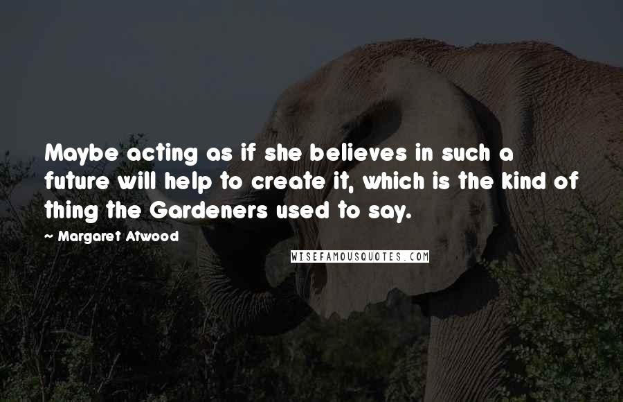 Margaret Atwood Quotes: Maybe acting as if she believes in such a future will help to create it, which is the kind of thing the Gardeners used to say.