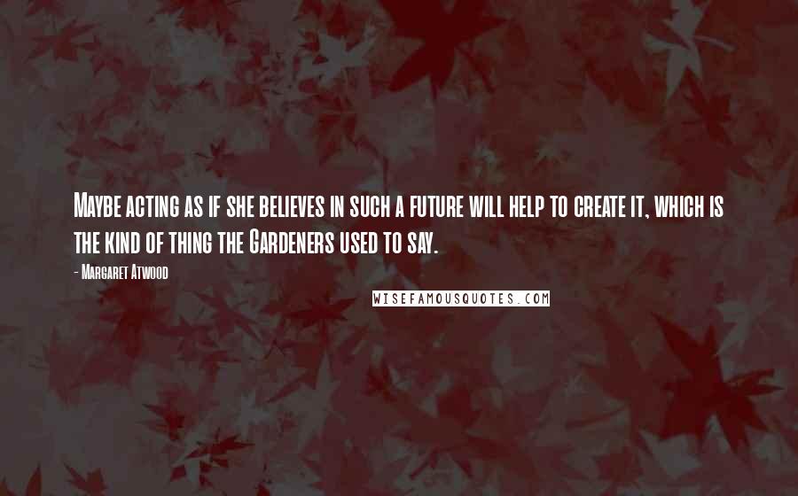 Margaret Atwood Quotes: Maybe acting as if she believes in such a future will help to create it, which is the kind of thing the Gardeners used to say.