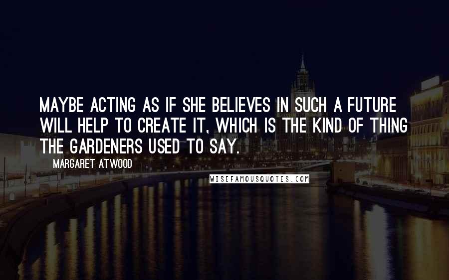 Margaret Atwood Quotes: Maybe acting as if she believes in such a future will help to create it, which is the kind of thing the Gardeners used to say.