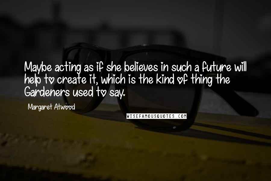 Margaret Atwood Quotes: Maybe acting as if she believes in such a future will help to create it, which is the kind of thing the Gardeners used to say.