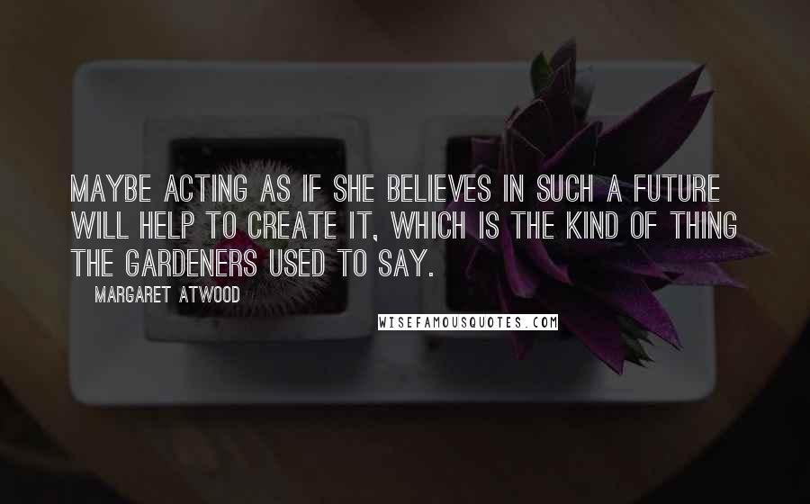 Margaret Atwood Quotes: Maybe acting as if she believes in such a future will help to create it, which is the kind of thing the Gardeners used to say.