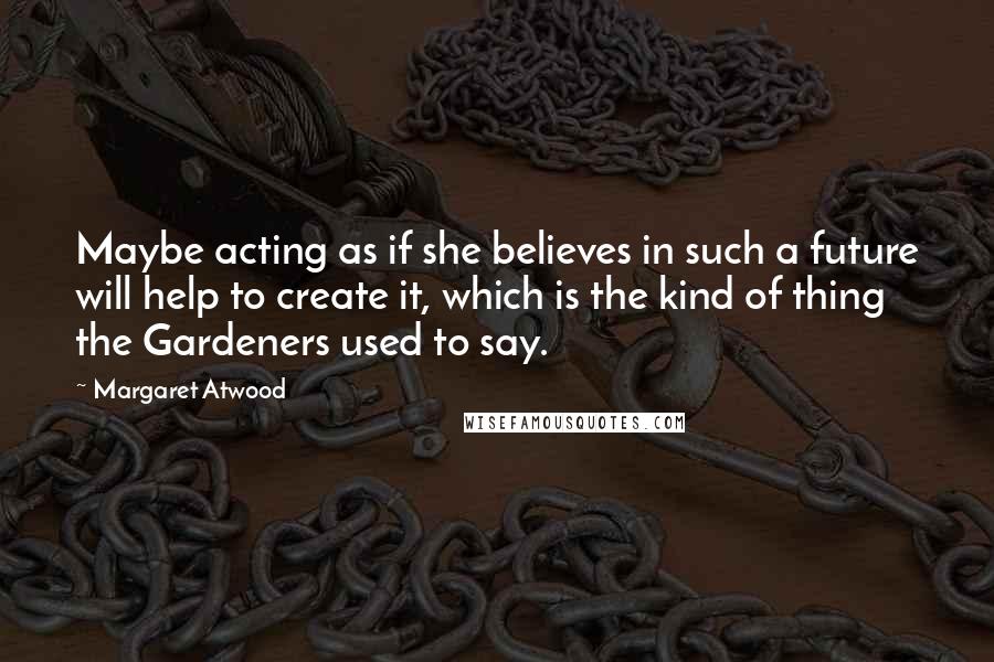 Margaret Atwood Quotes: Maybe acting as if she believes in such a future will help to create it, which is the kind of thing the Gardeners used to say.