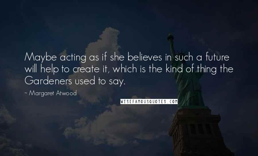 Margaret Atwood Quotes: Maybe acting as if she believes in such a future will help to create it, which is the kind of thing the Gardeners used to say.