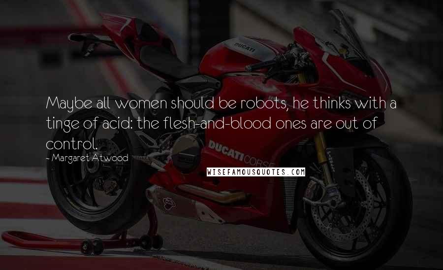 Margaret Atwood Quotes: Maybe all women should be robots, he thinks with a tinge of acid: the flesh-and-blood ones are out of control.