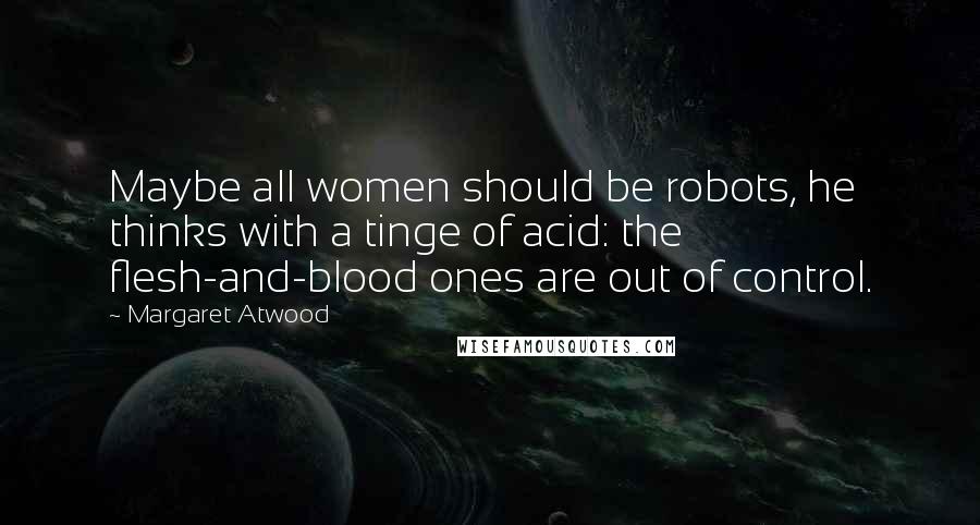 Margaret Atwood Quotes: Maybe all women should be robots, he thinks with a tinge of acid: the flesh-and-blood ones are out of control.