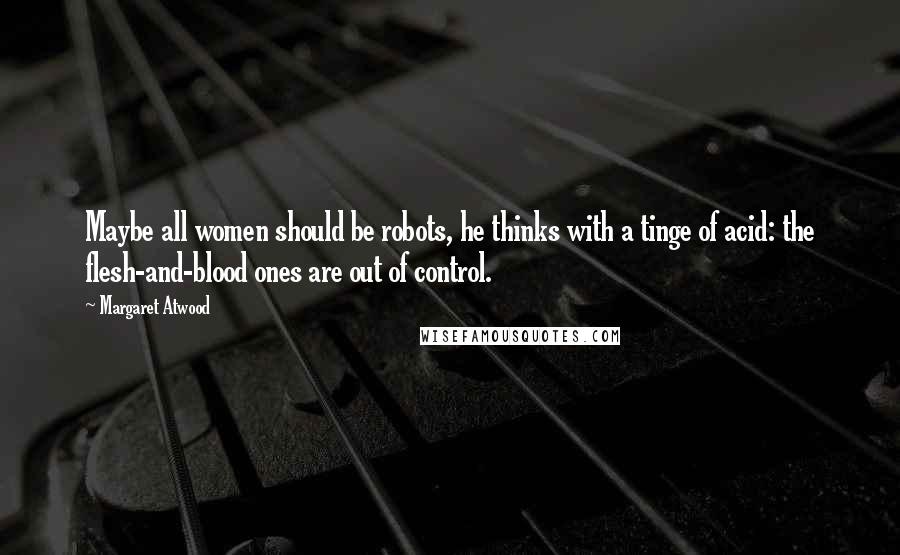 Margaret Atwood Quotes: Maybe all women should be robots, he thinks with a tinge of acid: the flesh-and-blood ones are out of control.